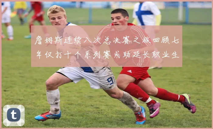 詹姆斯连续八次总决赛之旅回顾七年仅打十个系列赛或助延长职业生涯