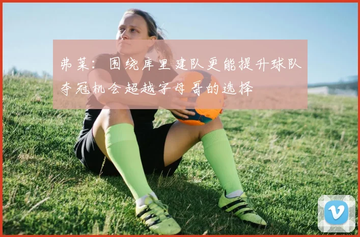 弗莱：围绕库里建队更能提升球队夺冠机会超越字母哥的选择