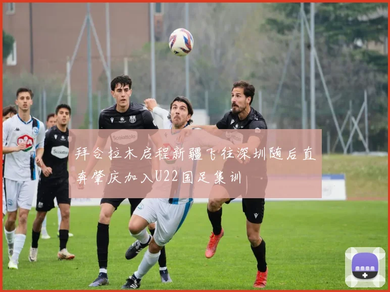 拜合拉木启程新疆飞往深圳随后直奔肇庆加入U22国足集训