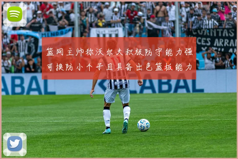 篮网主帅称沃尔夫积极防守能力强可换防小个子且具备出色篮板能力