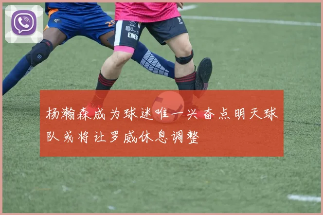 杨瀚森成为球迷唯一兴奋点明天球队或将让罗威休息调整