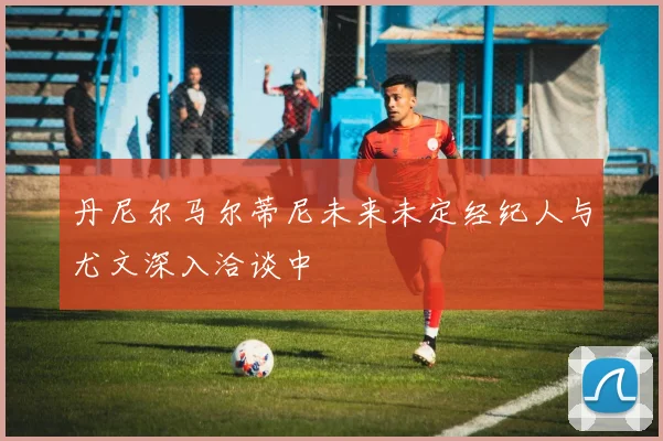 丹尼尔马尔蒂尼未来未定经纪人与尤文深入洽谈中