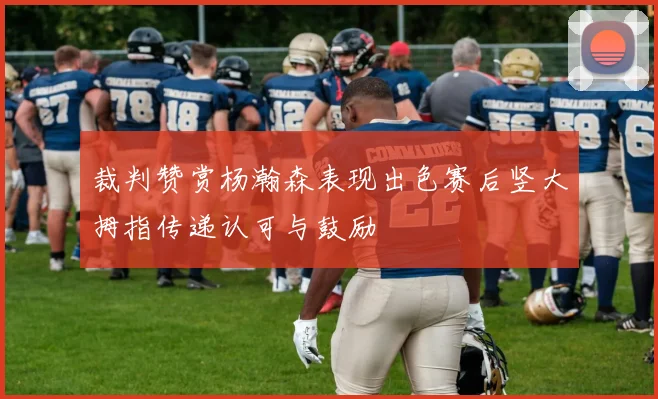 裁判赞赏杨瀚森表现出色赛后竖大拇指传递认可与鼓励
