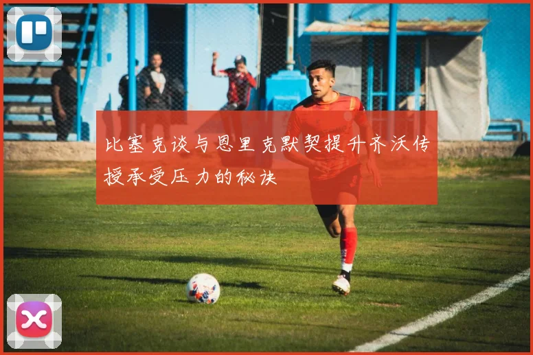 比塞克谈与恩里克默契提升齐沃传授承受压力的秘诀