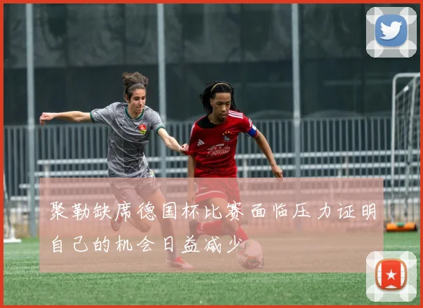 聚勒缺席德国杯比赛面临压力证明自己的机会日益减少