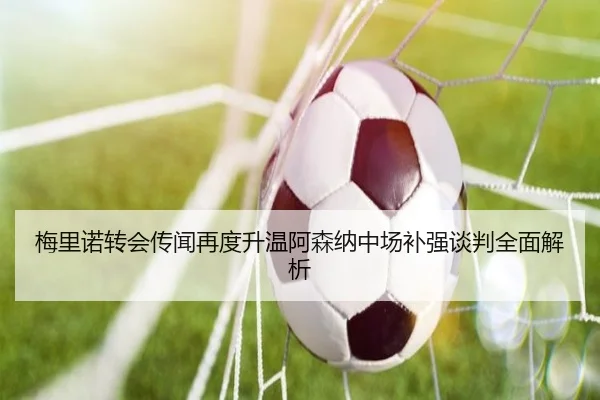梅里诺转会传闻再度升温阿森纳中场补强谈判全面解析